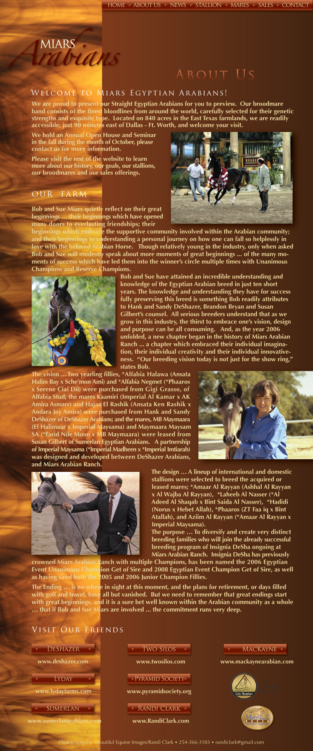 Welcome to Miars Egyptian Arabians! We are proud to present our Straight Egyptian Arabians for you to preview. Our broodmare band consists of the finest bloodlines from around the world, carefully selected for their genetic strengths and exquisite type. Located on 840 acres in the East Texas farmlands, we are readily accessible, just 90 minutes east of Dallas – Ft. Worth, and welcome your visit. We hold an Annual Open House and Seminar in the fall during the month of October, please contact us for more information. Please visit the rest of the website to learn more about our history, our goals our stallions, our broodmares and our sales offerings.  Our Farm – Bob and Sue Miars quietly reflect on their great beginnings...their beginnings which have opened many doors to everlasting friendships; their beginnings which embrace the supportive community involved within the Arabian community; and their beginnings to understanding a person journey on how one can fall so helplessly in love with the beloved Arabian Horse. Though relatively young in the industry, only when asked Bob and Sue will modestly speak about more moments of great beginnings...of the many moments of success which have led them into the winner’s circle multiple times with Unanimous Champions, Champions and Reserve Champions. Bob and Sue have attained an incredible understanding and knowledge of the Egyptian Arabian breed in just ten short years. The knowledge and understanding they have for success fully preserving this breed is something Bob readily attributes to Hank and Sandy DeShazer’s, Brandon Bryan and Susan Gilbert counsel. All serious breeders understand that as we grow in this industry, the thirst to embrace one’s vision, design and purpose can be all consuming. And, as the year 2006 unfolded, a new chapter began in the history of Miars Arabian Ranch...a chapter which embraced their individual imagination, their individual creativity and their individual innovativeness. “Our breeding vision today is not just for the show ring,” states Bob. The vision...Two yearling fillies, *Alfabia Halawa (Ansata Halim Bay x Sche’mon Ami) and *Alfabia Negmet (*Phaaros x Serene Ciai Dii) were purchased from Gigi Grasso, of Alfabia Stud; the mares Kaamiri (Imperial Al Kamar x AK Amira Asmarr) and Hajaa El Rashik (Ansata Ken Rashik x Andara Joy Amira) were purchased from Hand and Sandy DeShazer of DeShazer Arabians; and the mares, MB Maymaara (El Halimaar x Imperial Maysama) and Maymaara Maysam SA (*Farid Nile Moon x MB Maymaara) were leased from Susan Gilbert of Sumerlan Egyptian Arabians. A partnership of Imperial Maysama (*Imperial Madheen x *Imperial Imtiarah) was designed and developed between DeShazer Arabians, and Miars Arabian Ranch. The design...A lineup of international and domestic stallions were selected to breed the acquired or leased mares; *Amaar Al Rayyan (Ashhal Al Rayyan x Al Wajba Al Rayyan), *Laheeb Al Nasser (*Al Adeed Al Shaqab x Bint Saida Al Nasser),  *Hadidi (Norus x Hebet Allah), *Phaaros  (ZT faa iq x Bint Atallah), and Aziim Al Rayyan (*Amaar Al Rayyan x Imperial Maysama). The purpose...To diversify and create very distinct breeding families who will join the already successful breeding program of Insignia DeSha ongoing at Miars Arabian Ranch, Insignia DeSha has previously crowned Miars Arabian Ranch with multiple Champions, has been named the 2006 Egyptian Event Unanimous Chmpion Get of Sire and 2008 Egyptian Event Champion Get of Sire, as well as having sired both the 2005 and 2006 Junior Champion Fillies. The Ending...is no where in sight at this moment, and the plans for retirement, or days filled with golf and travel, have all but vanished. But we need to remember that great endings start with great beginnings, and it is a sure bet well known within the Arabian community as a whole...that if Bob and Sue Miars are involved...the commitment runs very deep.